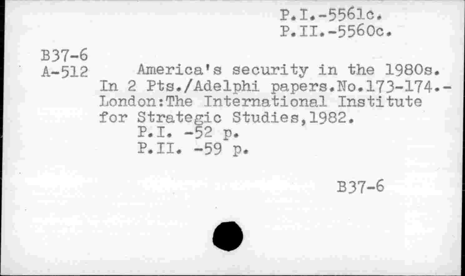 ﻿P.I.-5561c.
P.II.-5560c.
B37-6
A-512
America’s security in the 1980s.
In 2 Pts./Adelphi papers.No.173-174.-London:The International Institute for Strategic Studies,1982.
P.I. -52 p.
P.II. -59 p.
B37-6